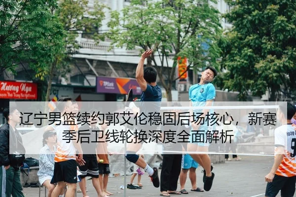 辽宁男篮续约郭艾伦稳固后场核心，新赛季后卫线轮换深度全面解析