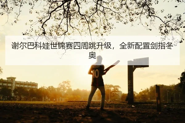 谢尔巴科娃世锦赛四周跳升级，全新配置剑指冬奥